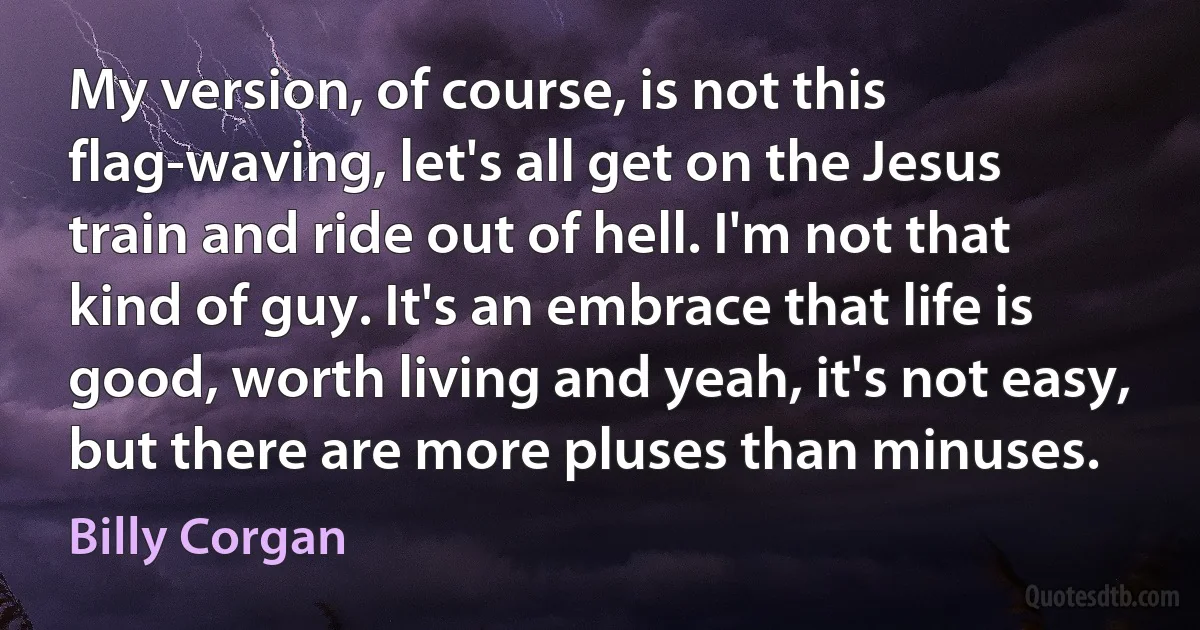 My version, of course, is not this flag-waving, let's all get on the Jesus train and ride out of hell. I'm not that kind of guy. It's an embrace that life is good, worth living and yeah, it's not easy, but there are more pluses than minuses. (Billy Corgan)