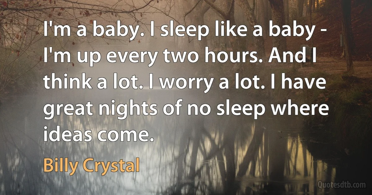 I'm a baby. I sleep like a baby - I'm up every two hours. And I think a lot. I worry a lot. I have great nights of no sleep where ideas come. (Billy Crystal)