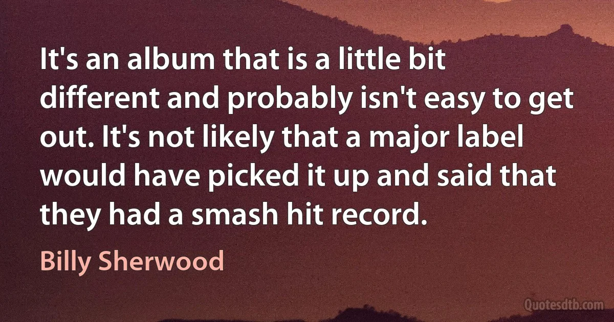 It's an album that is a little bit different and probably isn't easy to get out. It's not likely that a major label would have picked it up and said that they had a smash hit record. (Billy Sherwood)