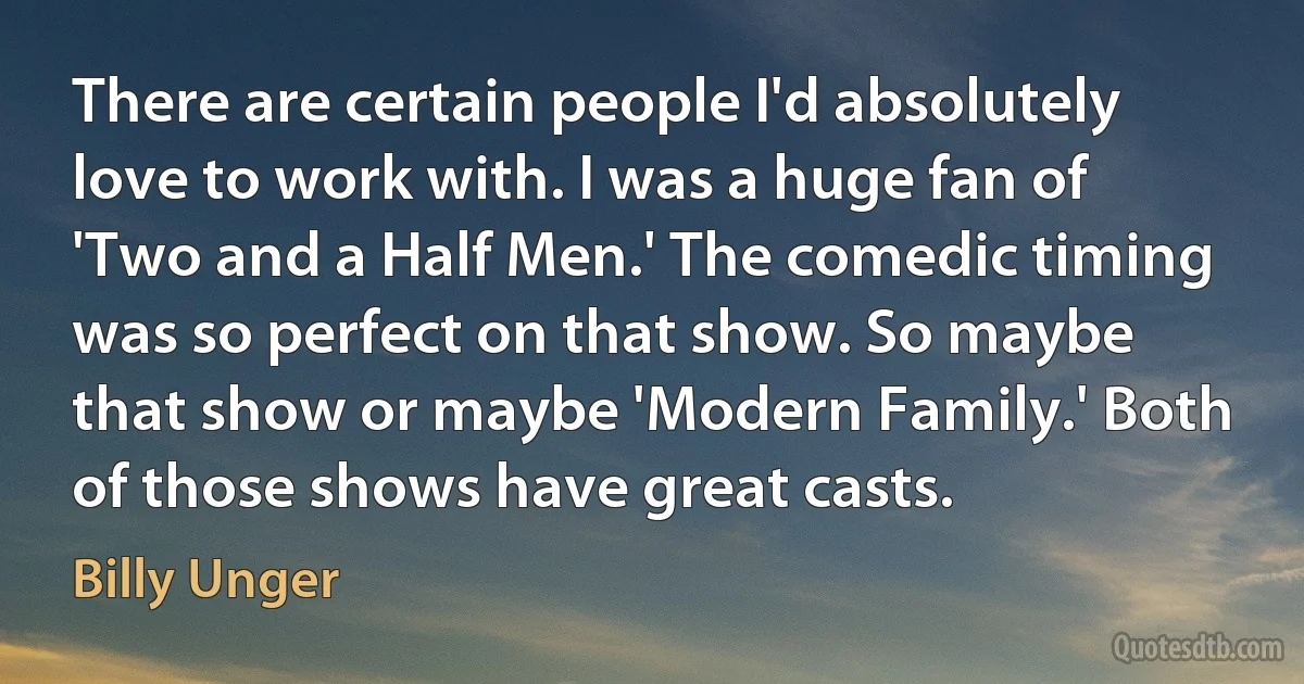 There are certain people I'd absolutely love to work with. I was a huge fan of 'Two and a Half Men.' The comedic timing was so perfect on that show. So maybe that show or maybe 'Modern Family.' Both of those shows have great casts. (Billy Unger)