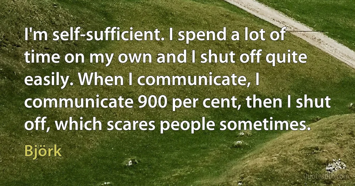 I'm self-sufficient. I spend a lot of time on my own and I shut off quite easily. When I communicate, I communicate 900 per cent, then I shut off, which scares people sometimes. (Björk)