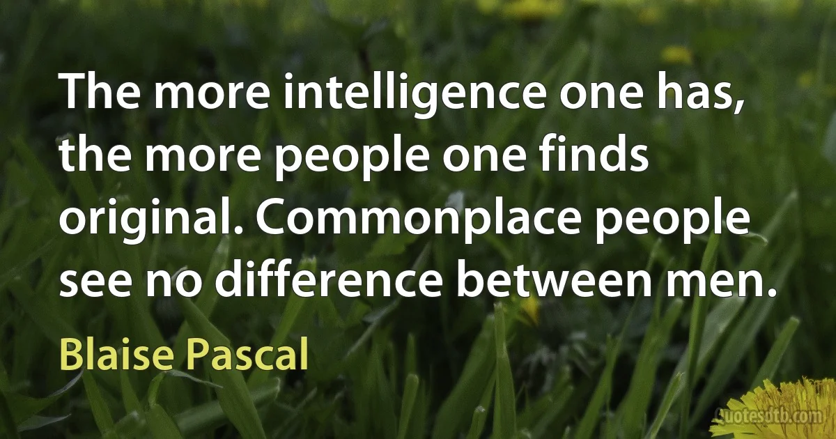 The more intelligence one has, the more people one finds original. Commonplace people see no difference between men. (Blaise Pascal)