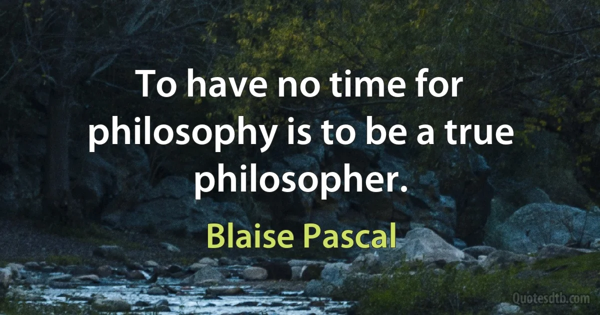 To have no time for philosophy is to be a true philosopher. (Blaise Pascal)