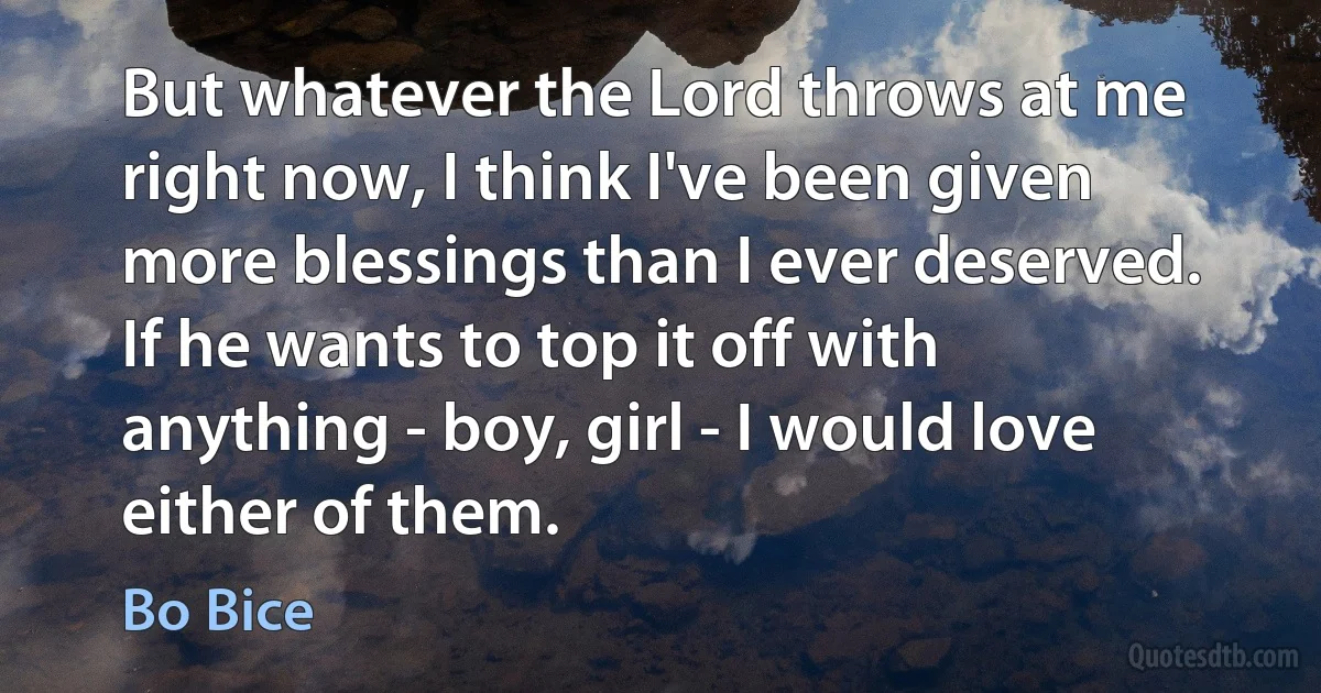 But whatever the Lord throws at me right now, I think I've been given more blessings than I ever deserved. If he wants to top it off with anything - boy, girl - I would love either of them. (Bo Bice)