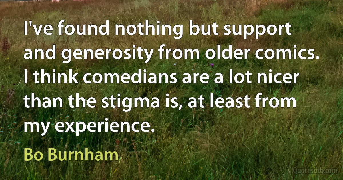 I've found nothing but support and generosity from older comics. I think comedians are a lot nicer than the stigma is, at least from my experience. (Bo Burnham)