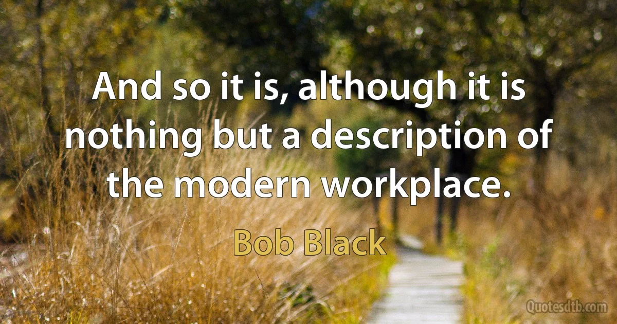 And so it is, although it is nothing but a description of the modern workplace. (Bob Black)