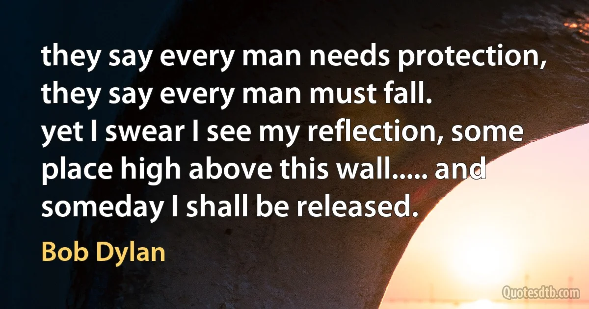 they say every man needs protection, they say every man must fall.
yet I swear I see my reflection, some place high above this wall..... and someday I shall be released. (Bob Dylan)