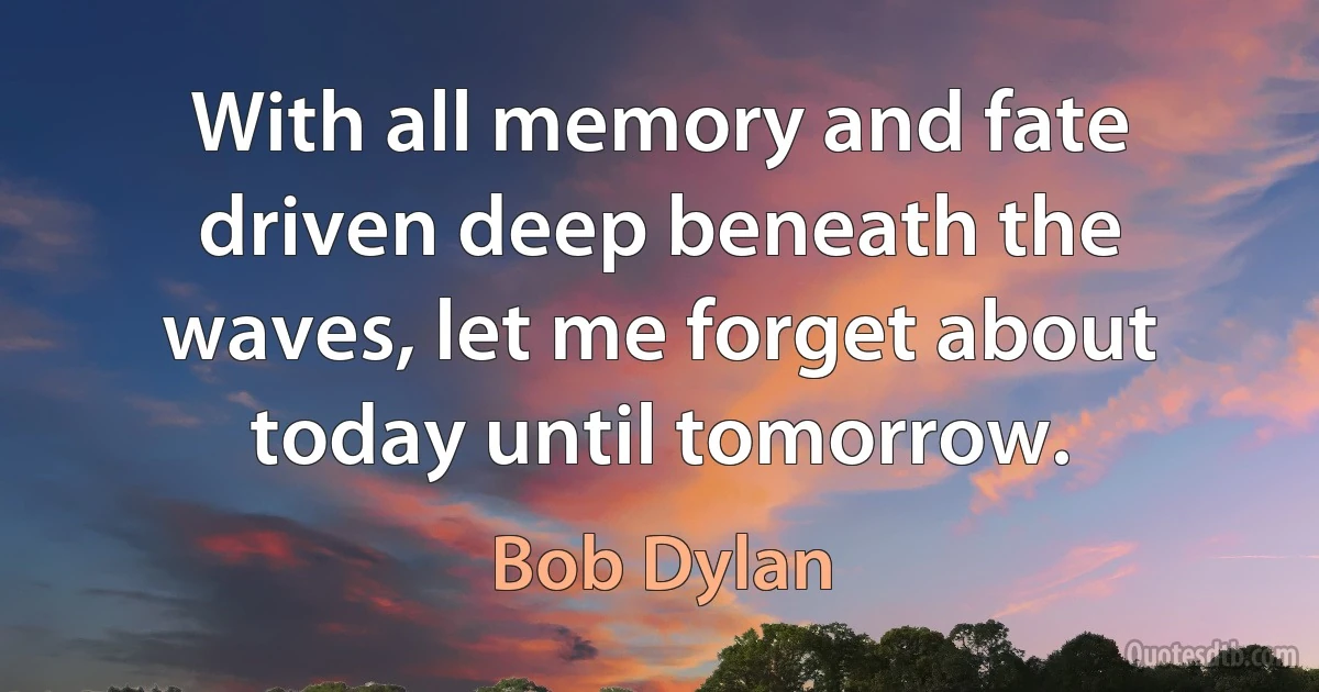 With all memory and fate driven deep beneath the waves, let me forget about today until tomorrow. (Bob Dylan)