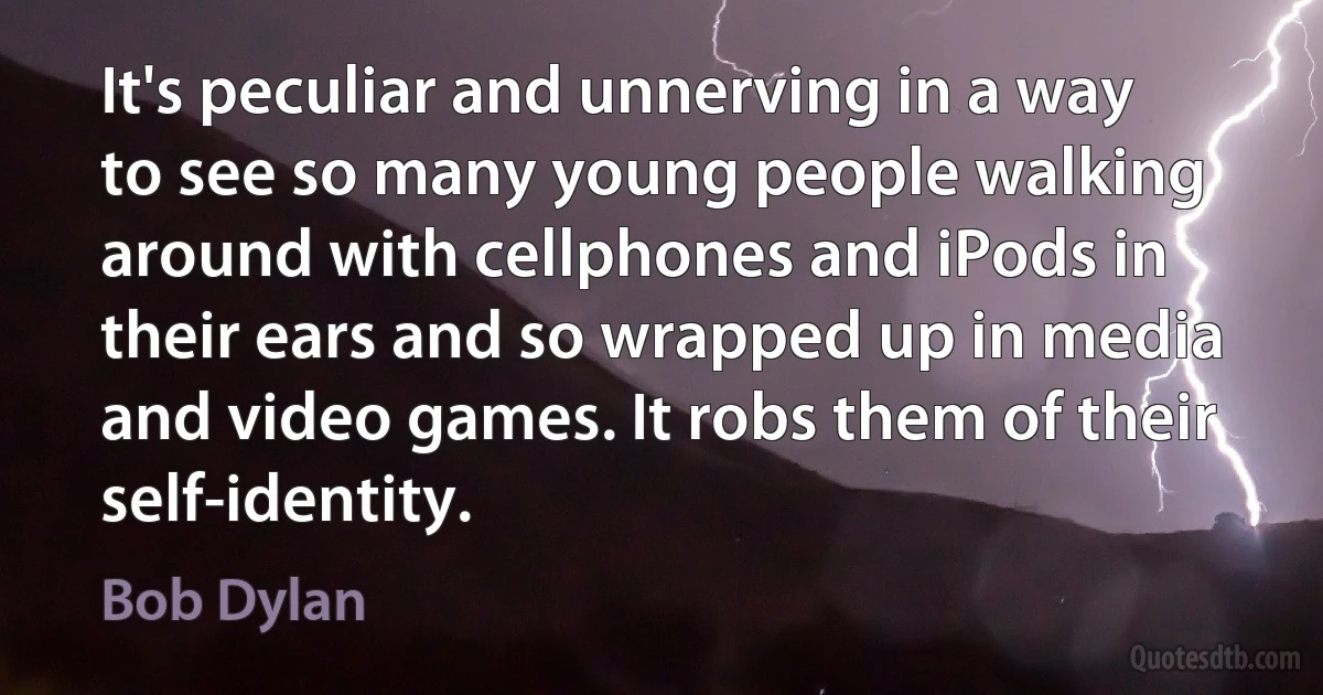 It's peculiar and unnerving in a way to see so many young people walking around with cellphones and iPods in their ears and so wrapped up in media and video games. It robs them of their self-identity. (Bob Dylan)