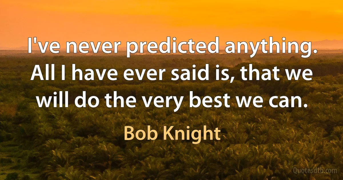 I've never predicted anything. All I have ever said is, that we will do the very best we can. (Bob Knight)