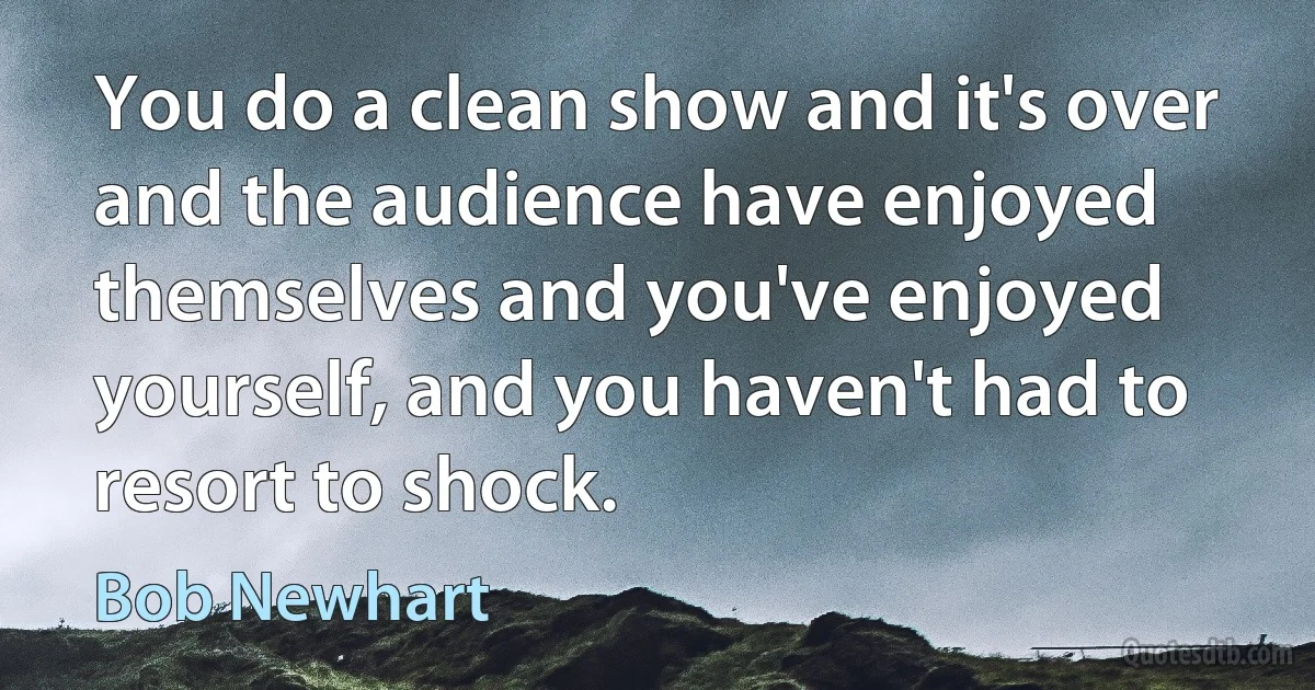 You do a clean show and it's over and the audience have enjoyed themselves and you've enjoyed yourself, and you haven't had to resort to shock. (Bob Newhart)