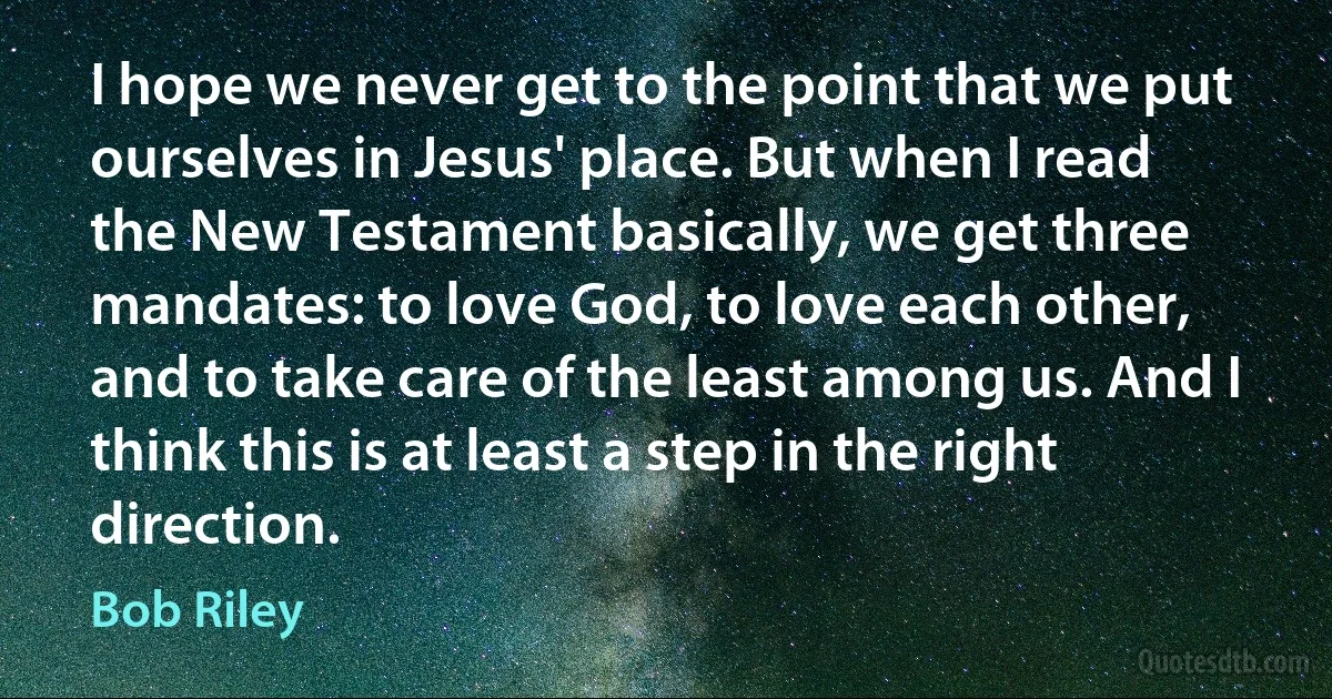 I hope we never get to the point that we put ourselves in Jesus' place. But when I read the New Testament basically, we get three mandates: to love God, to love each other, and to take care of the least among us. And I think this is at least a step in the right direction. (Bob Riley)