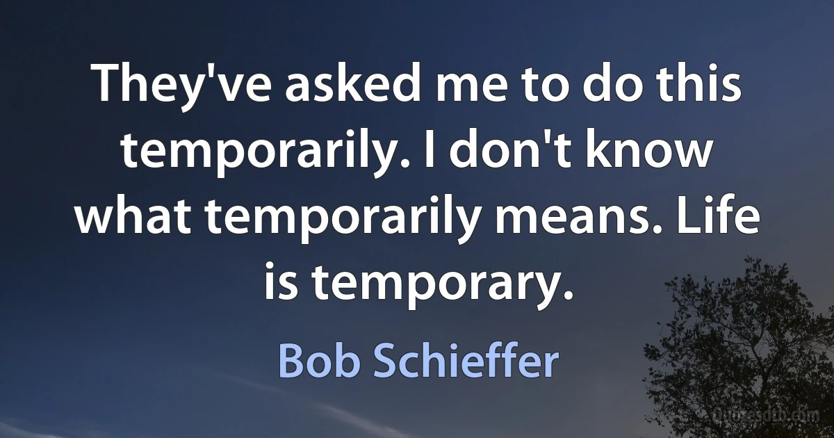 They've asked me to do this temporarily. I don't know what temporarily means. Life is temporary. (Bob Schieffer)