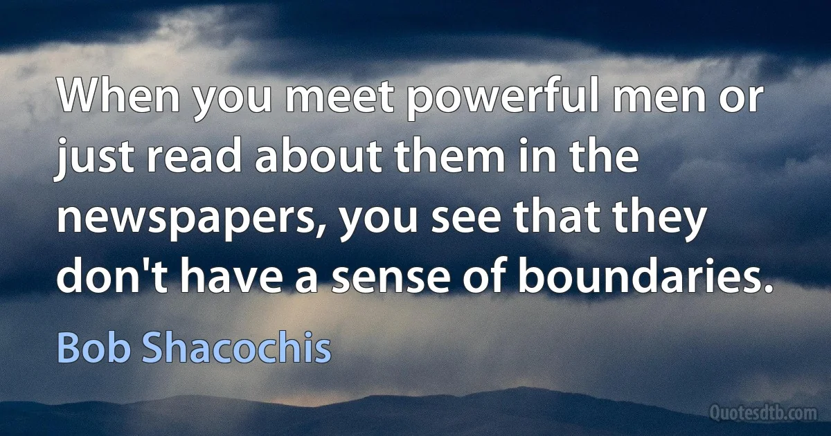 When you meet powerful men or just read about them in the newspapers, you see that they don't have a sense of boundaries. (Bob Shacochis)