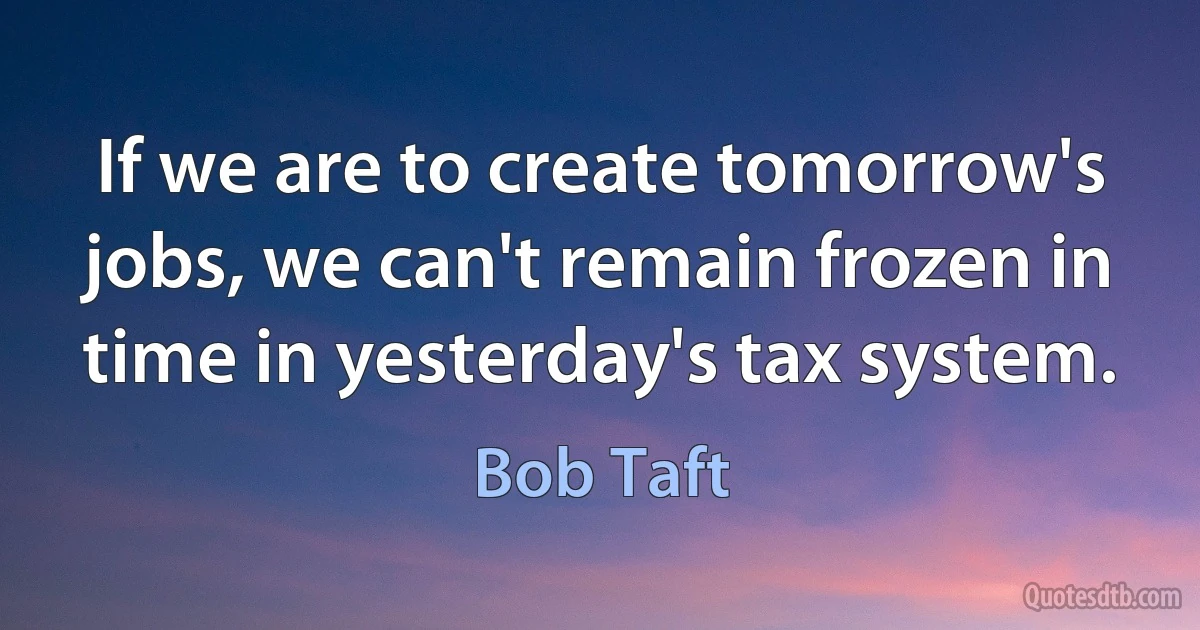 If we are to create tomorrow's jobs, we can't remain frozen in time in yesterday's tax system. (Bob Taft)