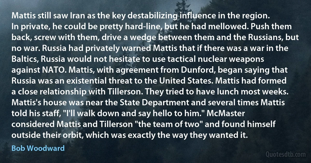 Mattis still saw Iran as the key destabilizing influence in the region. In private, he could be pretty hard-line, but he had mellowed. Push them back, screw with them, drive a wedge between them and the Russians, but no war. Russia had privately warned Mattis that if there was a war in the Baltics, Russia would not hesitate to use tactical nuclear weapons against NATO. Mattis, with agreement from Dunford, began saying that Russia was an existential threat to the United States. Mattis had formed a close relationship with Tillerson. They tried to have lunch most weeks. Mattis's house was near the State Department and several times Mattis told his staff, "I'll walk down and say hello to him." McMaster considered Mattis and Tillerson "the team of two" and found himself outside their orbit, which was exactly the way they wanted it. (Bob Woodward)