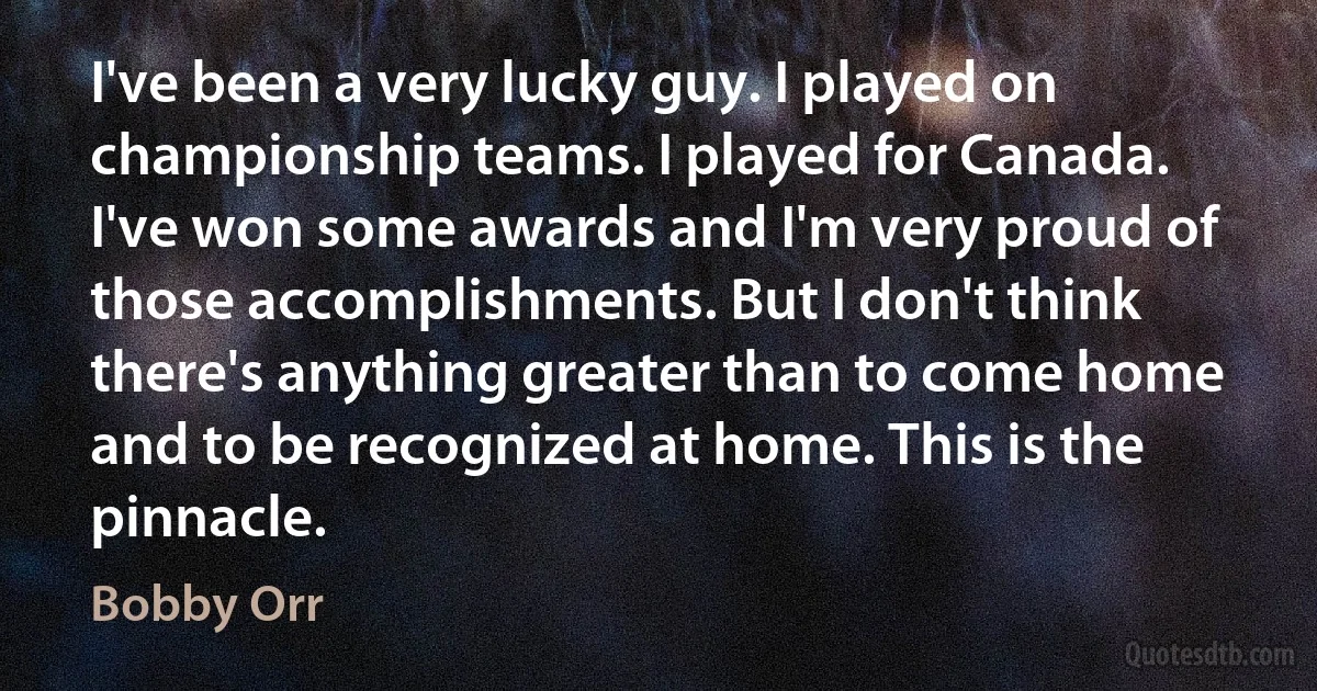 I've been a very lucky guy. I played on championship teams. I played for Canada. I've won some awards and I'm very proud of those accomplishments. But I don't think there's anything greater than to come home and to be recognized at home. This is the pinnacle. (Bobby Orr)