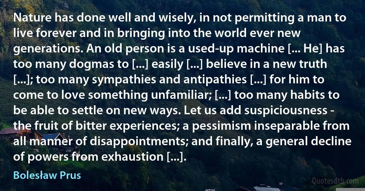 Nature has done well and wisely, in not permitting a man to live forever and in bringing into the world ever new generations. An old person is a used-up machine [... He] has too many dogmas to [...] easily [...] believe in a new truth [...]; too many sympathies and antipathies [...] for him to come to love something unfamiliar; [...] too many habits to be able to settle on new ways. Let us add suspiciousness - the fruit of bitter experiences; a pessimism inseparable from all manner of disappointments; and finally, a general decline of powers from exhaustion [...]. (Bolesław Prus)