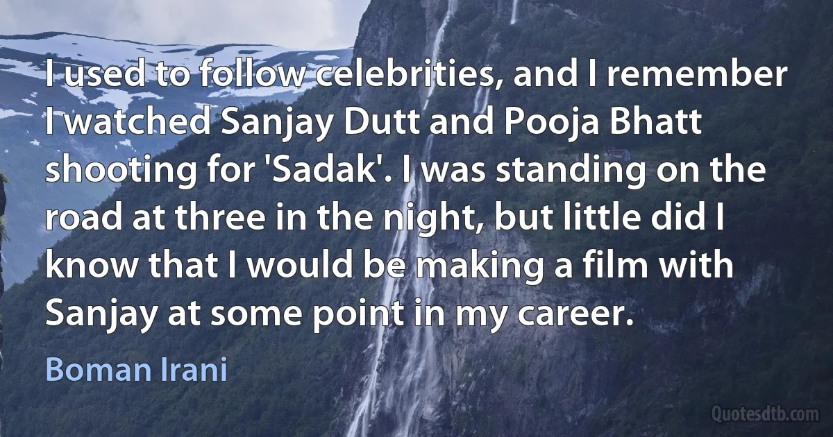 I used to follow celebrities, and I remember I watched Sanjay Dutt and Pooja Bhatt shooting for 'Sadak'. I was standing on the road at three in the night, but little did I know that I would be making a film with Sanjay at some point in my career. (Boman Irani)