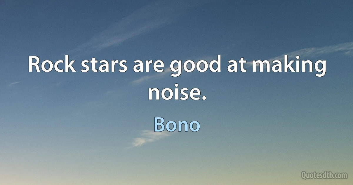 Rock stars are good at making noise. (Bono)