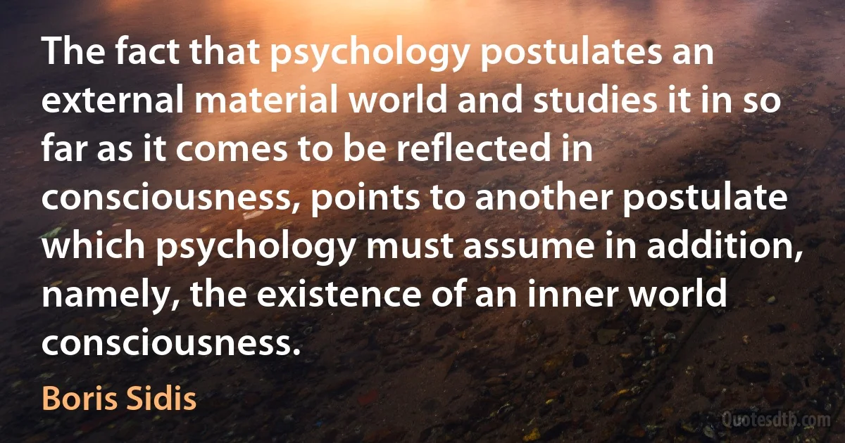 The fact that psychology postulates an external material world and studies it in so far as it comes to be reflected in consciousness, points to another postulate which psychology must assume in addition, namely, the existence of an inner world consciousness. (Boris Sidis)