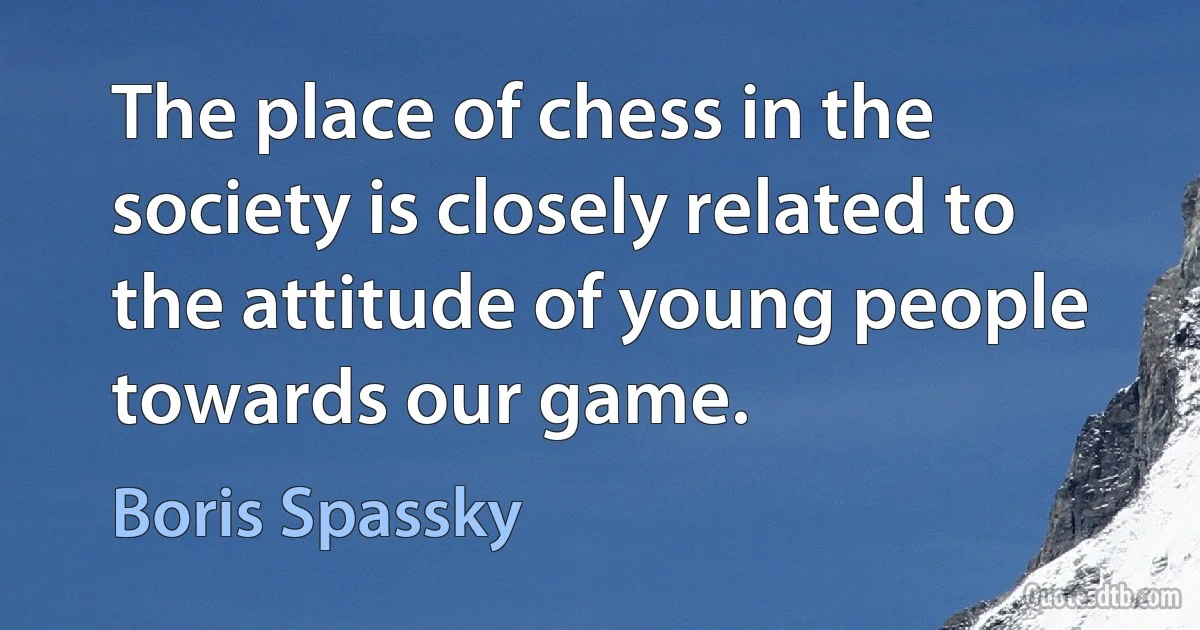 The place of chess in the society is closely related to the attitude of young people towards our game. (Boris Spassky)