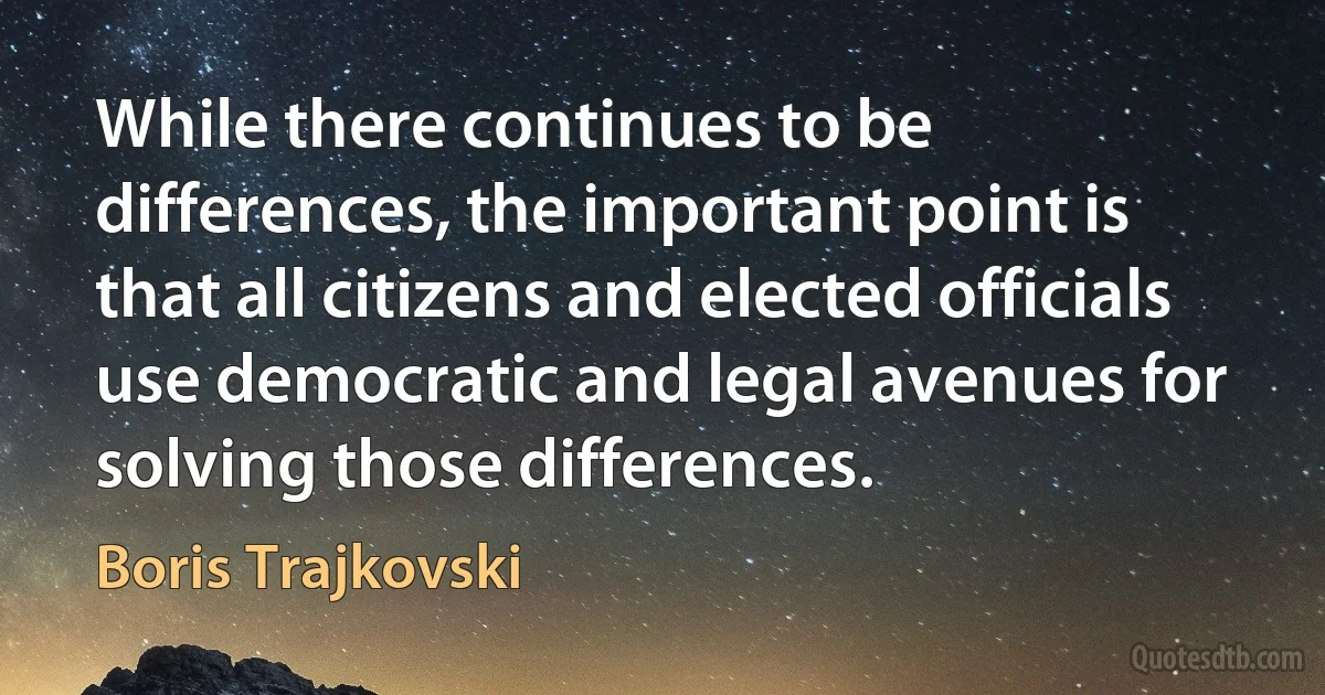 While there continues to be differences, the important point is that all citizens and elected officials use democratic and legal avenues for solving those differences. (Boris Trajkovski)