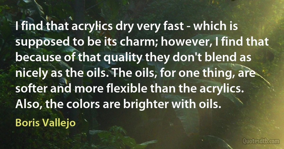 I find that acrylics dry very fast - which is supposed to be its charm; however, I find that because of that quality they don't blend as nicely as the oils. The oils, for one thing, are softer and more flexible than the acrylics. Also, the colors are brighter with oils. (Boris Vallejo)