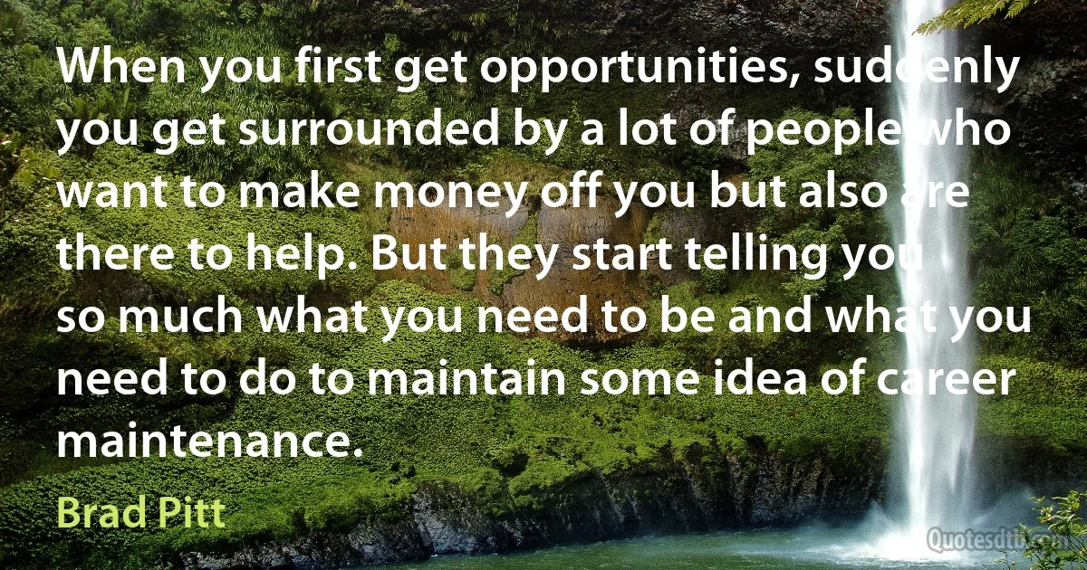 When you first get opportunities, suddenly you get surrounded by a lot of people who want to make money off you but also are there to help. But they start telling you so much what you need to be and what you need to do to maintain some idea of career maintenance. (Brad Pitt)