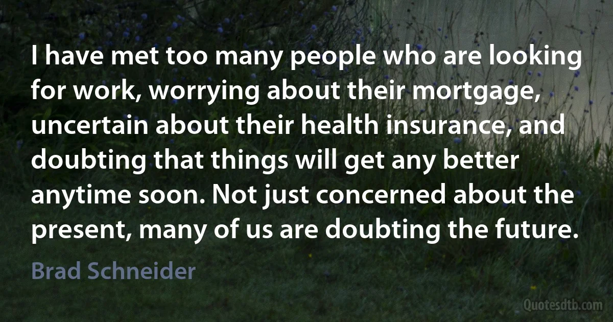 I have met too many people who are looking for work, worrying about their mortgage, uncertain about their health insurance, and doubting that things will get any better anytime soon. Not just concerned about the present, many of us are doubting the future. (Brad Schneider)