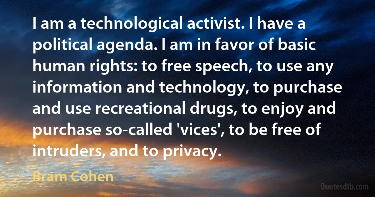 I am a technological activist. I have a political agenda. I am in favor of basic human rights: to free speech, to use any information and technology, to purchase and use recreational drugs, to enjoy and purchase so-called 'vices', to be free of intruders, and to privacy. (Bram Cohen)