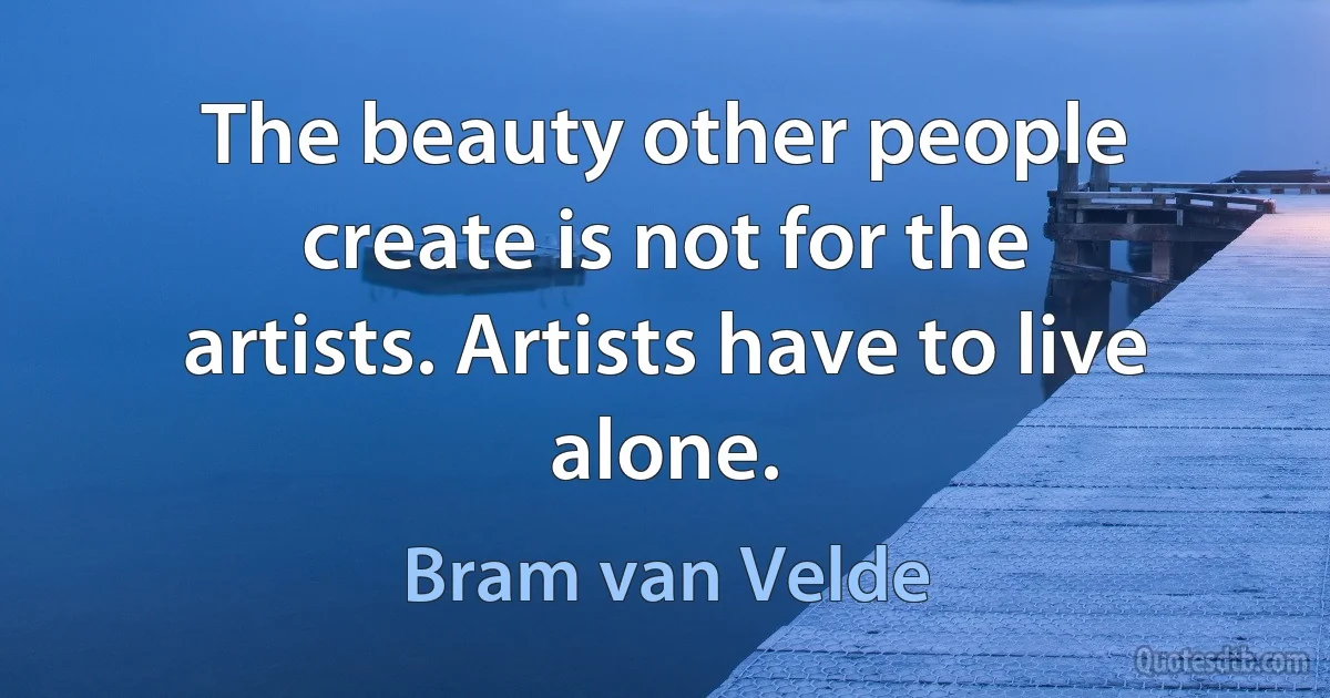 The beauty other people create is not for the artists. Artists have to live alone. (Bram van Velde)