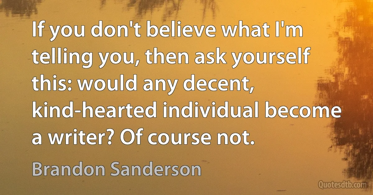 If you don't believe what I'm telling you, then ask yourself this: would any decent, kind-hearted individual become a writer? Of course not. (Brandon Sanderson)