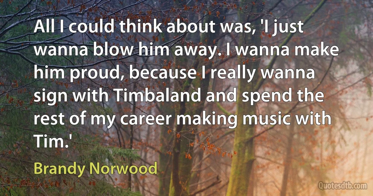 All I could think about was, 'I just wanna blow him away. I wanna make him proud, because I really wanna sign with Timbaland and spend the rest of my career making music with Tim.' (Brandy Norwood)