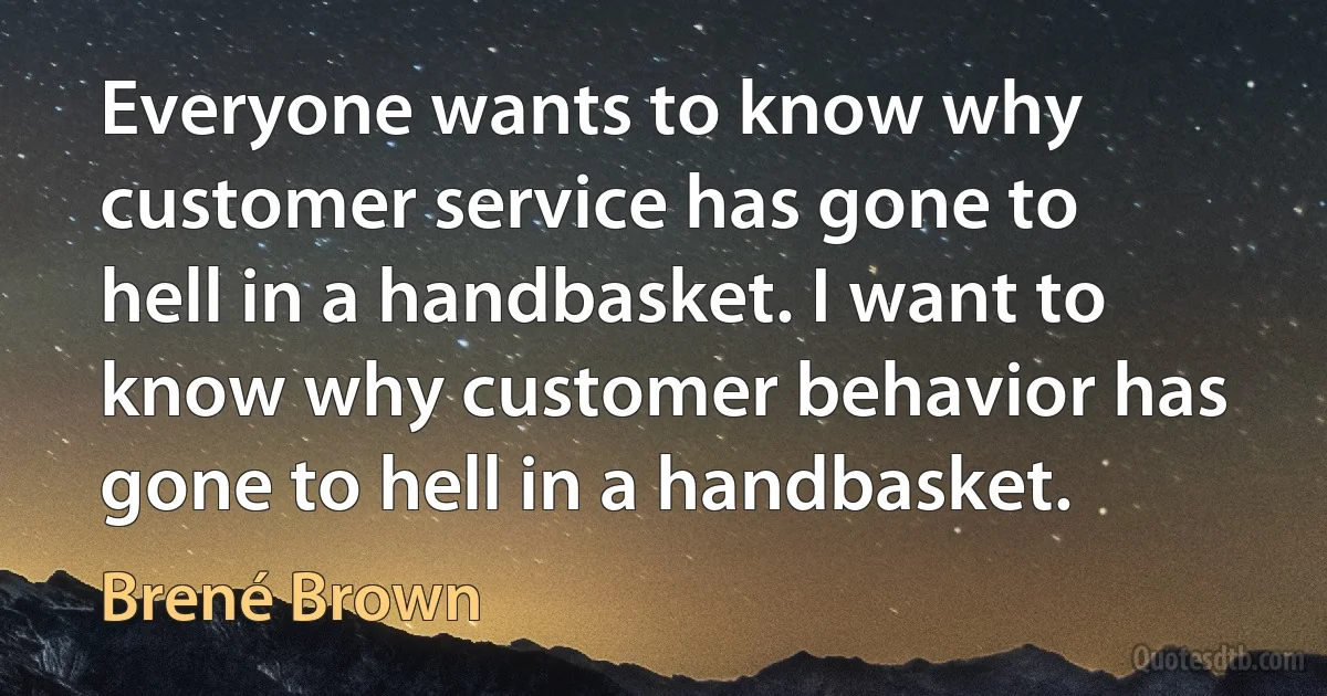 Everyone wants to know why customer service has gone to hell in a handbasket. I want to know why customer behavior has gone to hell in a handbasket. (Brené Brown)