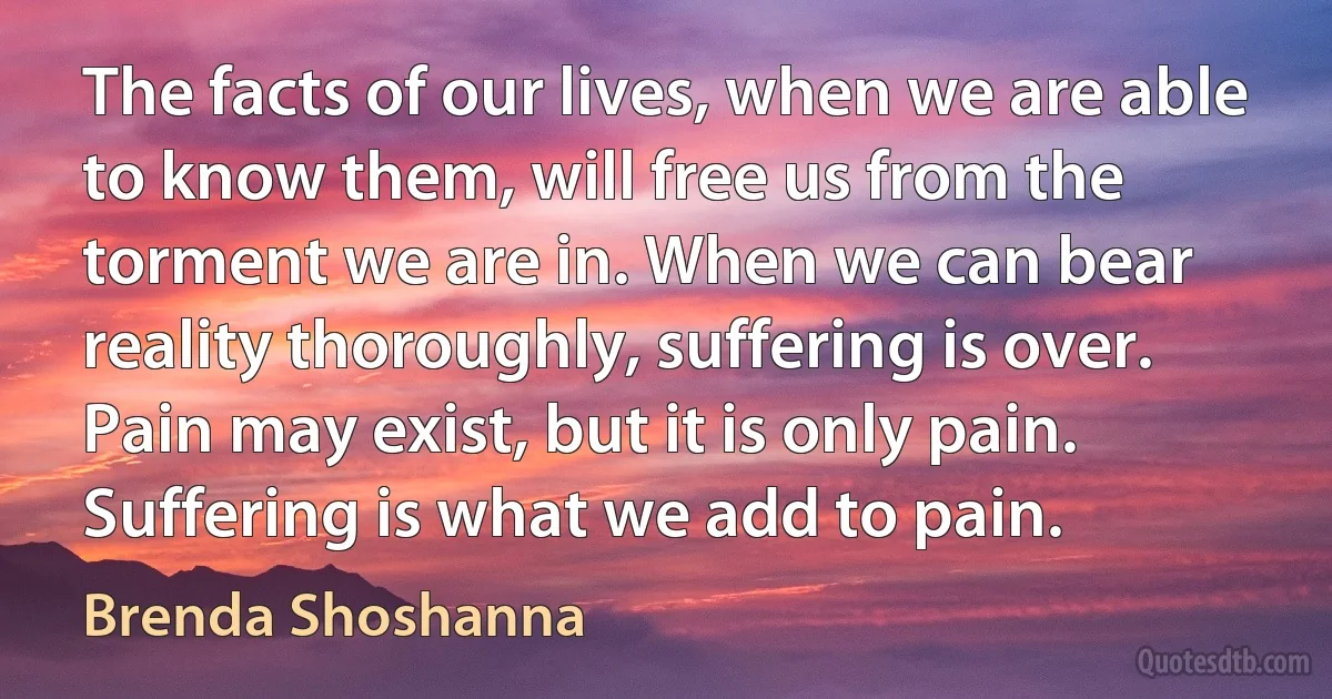 The facts of our lives, when we are able to know them, will free us from the torment we are in. When we can bear reality thoroughly, suffering is over. Pain may exist, but it is only pain. Suffering is what we add to pain. (Brenda Shoshanna)