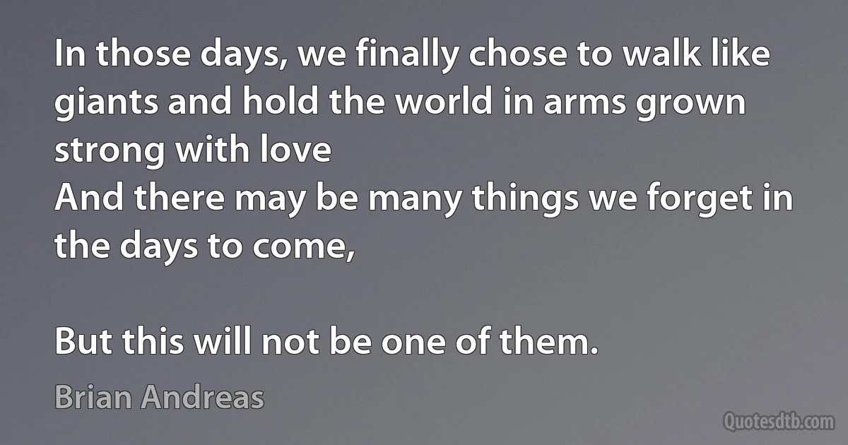 In those days, we finally chose to walk like giants and hold the world in arms grown strong with love
And there may be many things we forget in the days to come,

But this will not be one of them. (Brian Andreas)