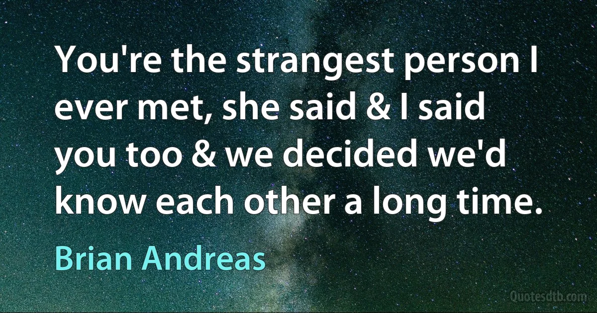 You're the strangest person I ever met, she said & I said you too & we decided we'd know each other a long time. (Brian Andreas)