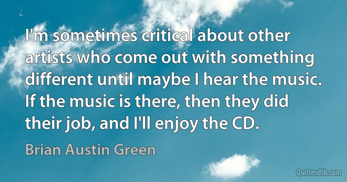 I'm sometimes critical about other artists who come out with something different until maybe I hear the music. If the music is there, then they did their job, and I'll enjoy the CD. (Brian Austin Green)