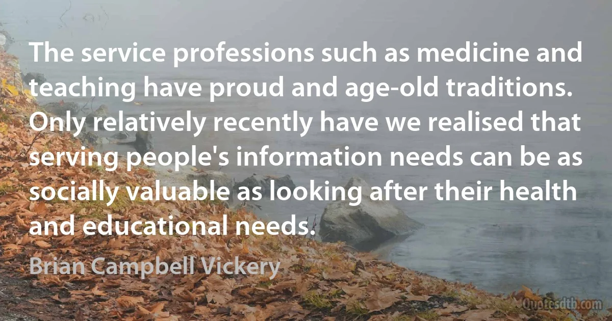 The service professions such as medicine and teaching have proud and age-old traditions. Only relatively recently have we realised that serving people's information needs can be as socially valuable as looking after their health and educational needs. (Brian Campbell Vickery)