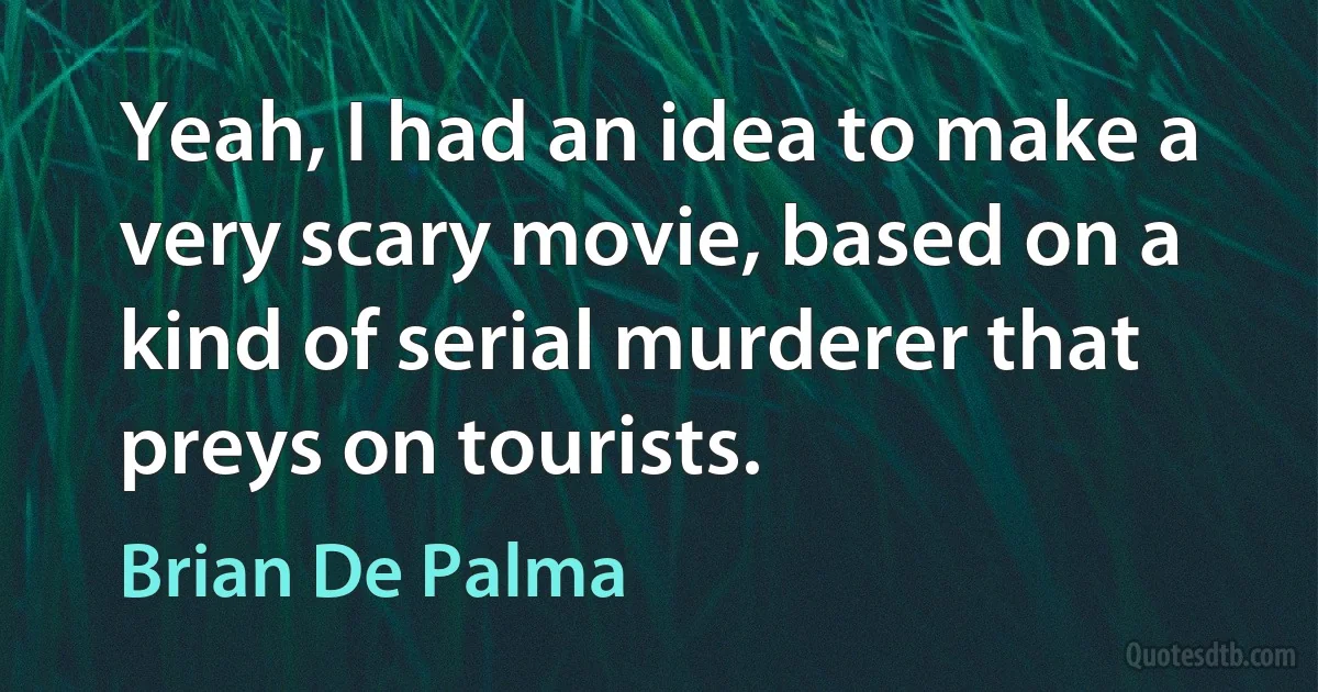 Yeah, I had an idea to make a very scary movie, based on a kind of serial murderer that preys on tourists. (Brian De Palma)