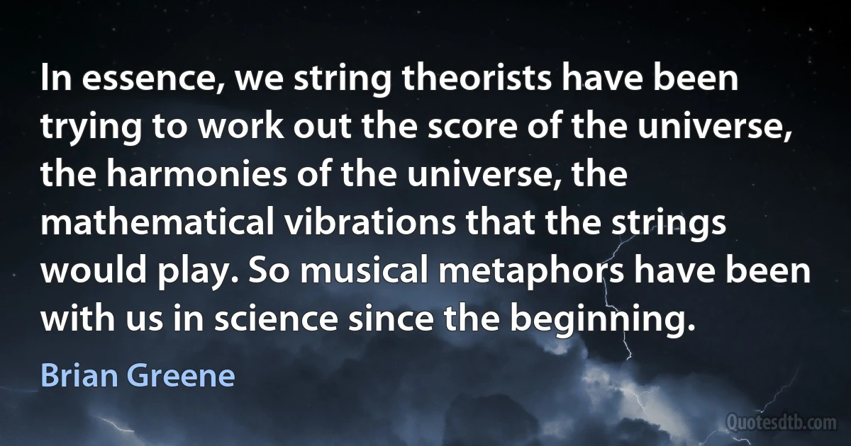 In essence, we string theorists have been trying to work out the score of the universe, the harmonies of the universe, the mathematical vibrations that the strings would play. So musical metaphors have been with us in science since the beginning. (Brian Greene)