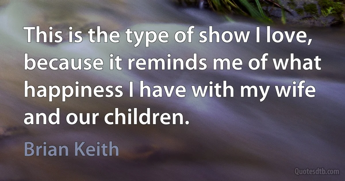 This is the type of show I love, because it reminds me of what happiness I have with my wife and our children. (Brian Keith)