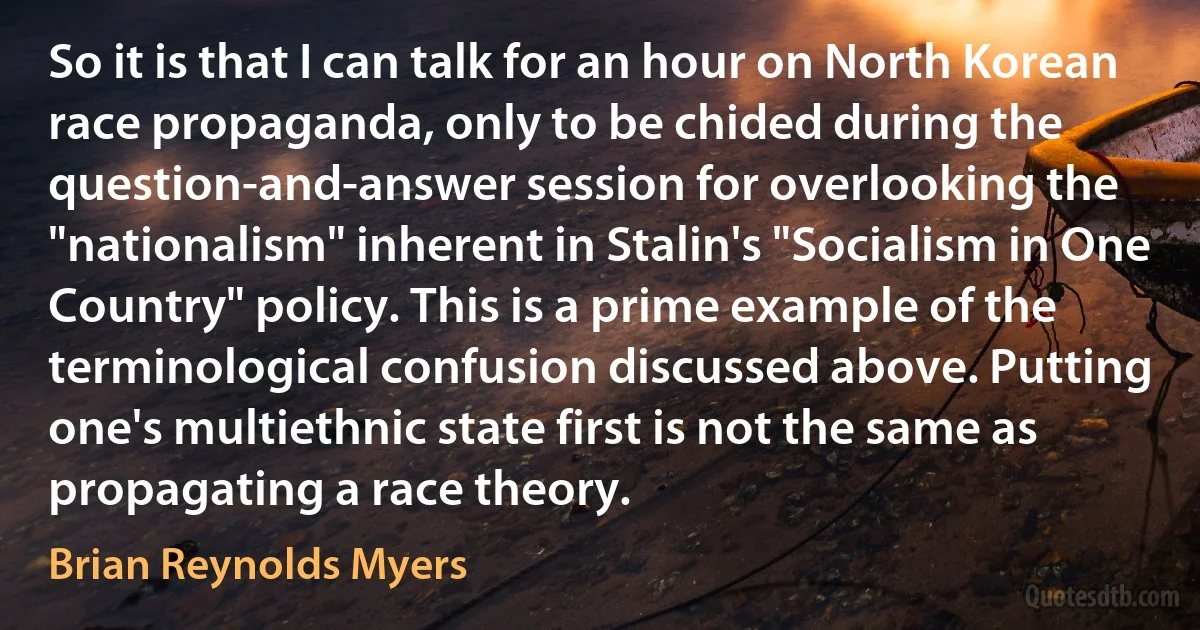 So it is that I can talk for an hour on North Korean race propaganda, only to be chided during the question-and-answer session for overlooking the "nationalism" inherent in Stalin's "Socialism in One Country" policy. This is a prime example of the terminological confusion discussed above. Putting one's multiethnic state first is not the same as propagating a race theory. (Brian Reynolds Myers)