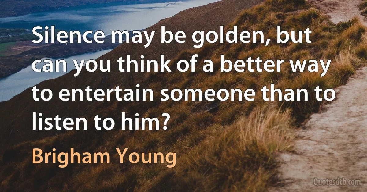 Silence may be golden, but can you think of a better way to entertain someone than to listen to him? (Brigham Young)