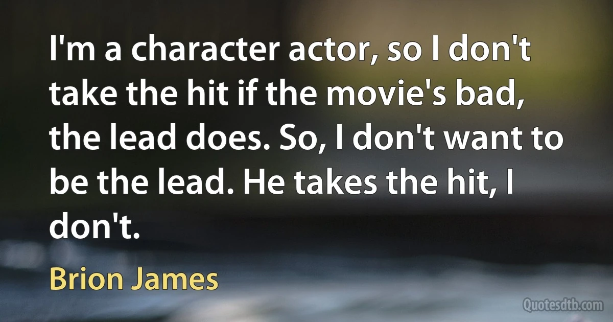 I'm a character actor, so I don't take the hit if the movie's bad, the lead does. So, I don't want to be the lead. He takes the hit, I don't. (Brion James)