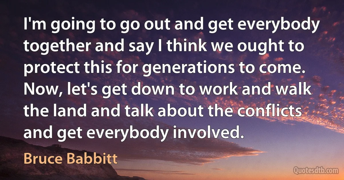 I'm going to go out and get everybody together and say I think we ought to protect this for generations to come. Now, let's get down to work and walk the land and talk about the conflicts and get everybody involved. (Bruce Babbitt)