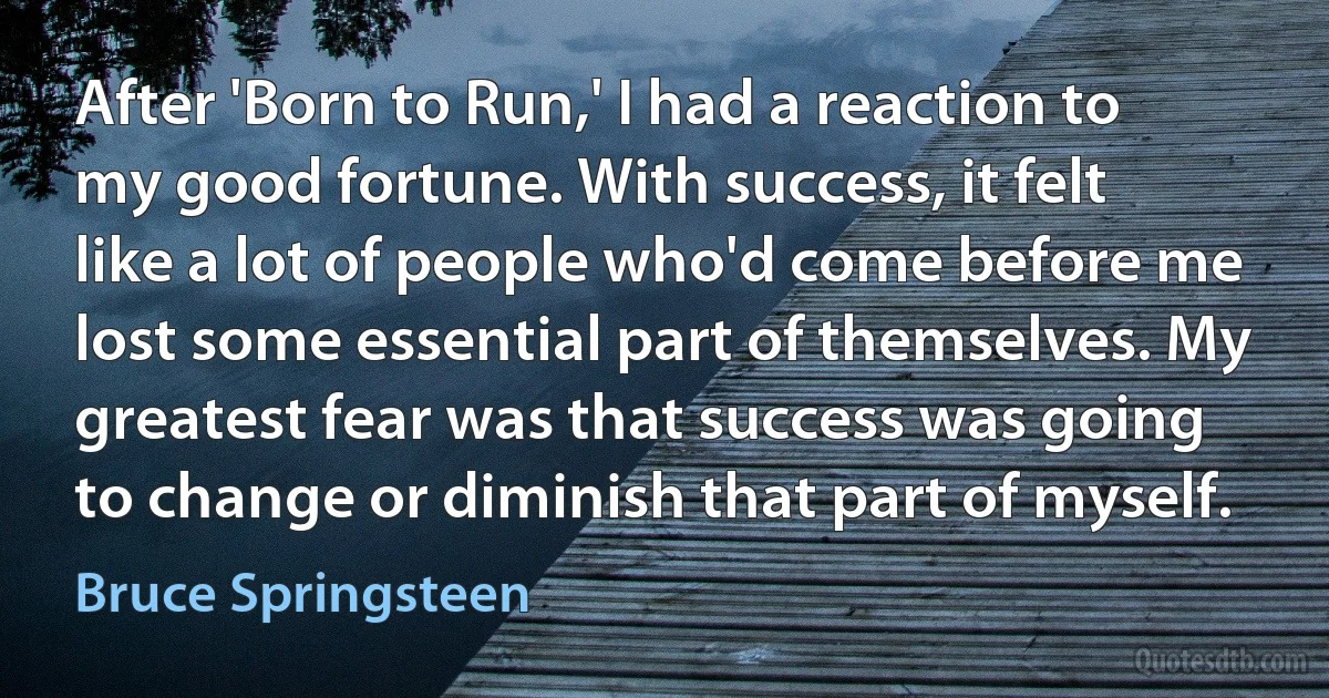 After 'Born to Run,' I had a reaction to my good fortune. With success, it felt like a lot of people who'd come before me lost some essential part of themselves. My greatest fear was that success was going to change or diminish that part of myself. (Bruce Springsteen)