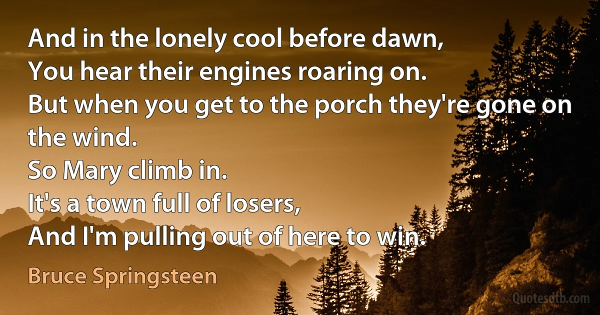 And in the lonely cool before dawn,
You hear their engines roaring on.
But when you get to the porch they're gone on the wind.
So Mary climb in.
It's a town full of losers,
And I'm pulling out of here to win. (Bruce Springsteen)