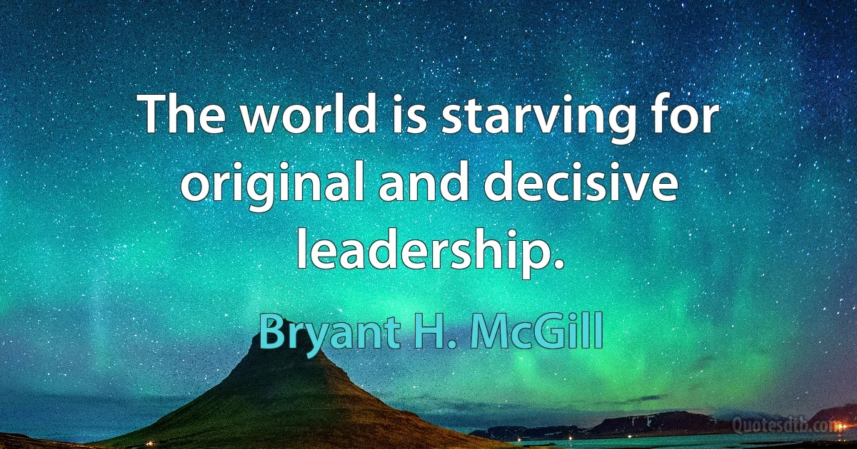 The world is starving for original and decisive leadership. (Bryant H. McGill)